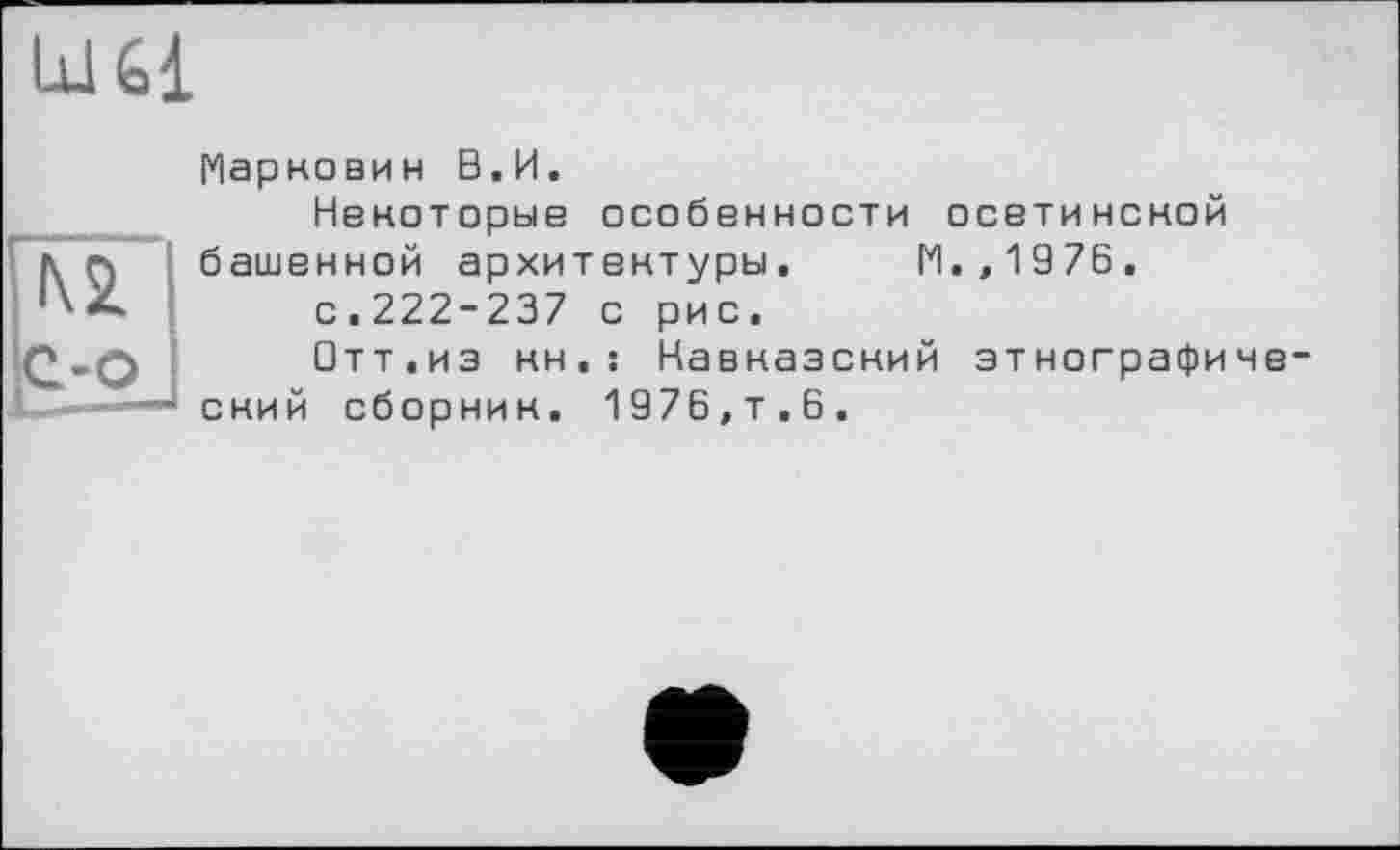 ﻿№
с-о
Марковин В.И.
Некоторые особенности осетинской башенной архитектуры. М.,1976, с.222-237 с рис.
□тт.из кн.: Кавказский этнографиче ский сборник. 1976,т.6.